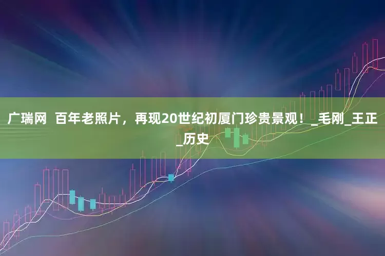 广瑞网  百年老照片，再现20世纪初厦门珍贵景观！_毛刚_王正_历史