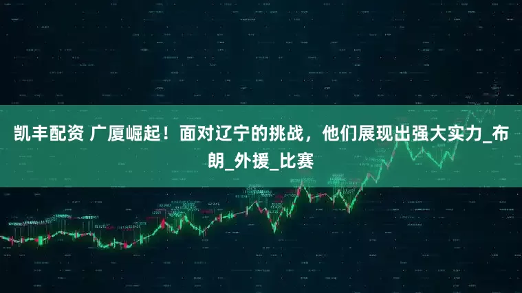 凯丰配资 广厦崛起！面对辽宁的挑战，他们展现出强大实力_布朗_外援_比赛