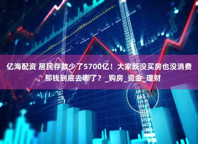 亿海配资 居民存款少了5700亿！大家既没买房也没消费，那钱到底去哪了？_购房_资金_理财