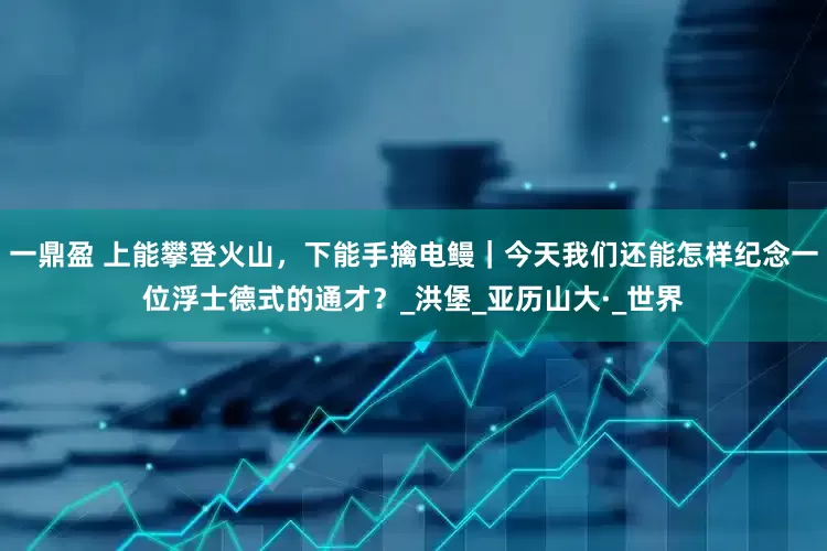 一鼎盈 上能攀登火山，下能手擒电鳗｜今天我们还能怎样纪念一位浮士德式的通才？_洪堡_亚历山大·_世界