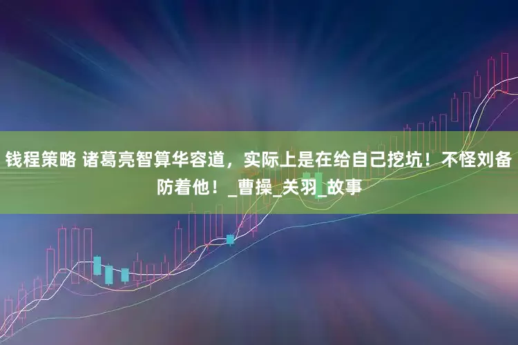 钱程策略 诸葛亮智算华容道，实际上是在给自己挖坑！不怪刘备防着他！_曹操_关羽_故事