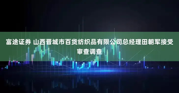 富途证券 山西晋城市百货纺织品有限公司总经理田朝军接受审查调查
