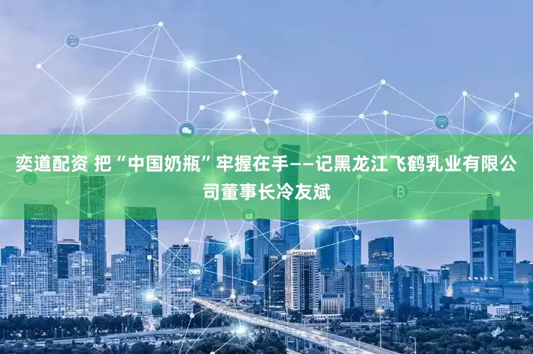奕道配资 把“中国奶瓶”牢握在手——记黑龙江飞鹤乳业有限公司董事长冷友斌