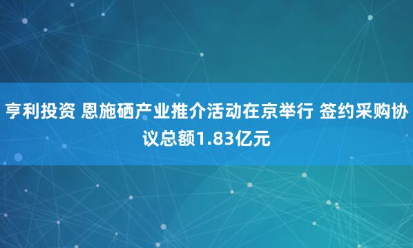 亨利投资 恩施硒产业推介活动在京举行 签约采购协议总额1.83亿元