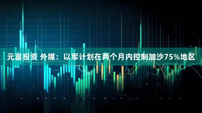 元富投资 外媒：以军计划在两个月内控制加沙75%地区