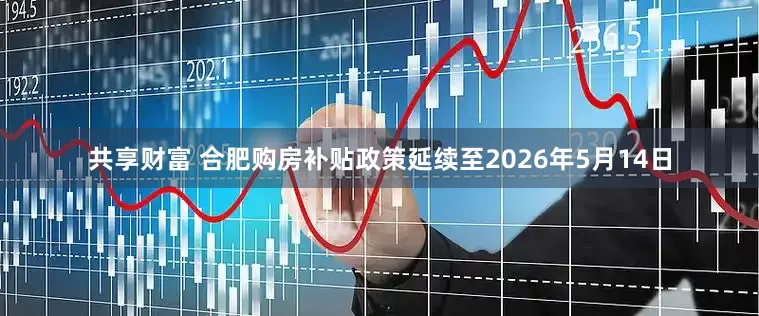 共享财富 合肥购房补贴政策延续至2026年5月14日