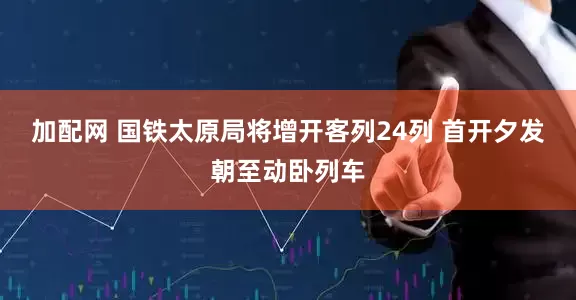 加配网 国铁太原局将增开客列24列 首开夕发朝至动卧列车