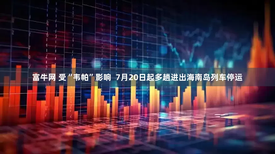 富牛网 受“韦帕”影响  7月20日起多趟进出海南岛列车停运