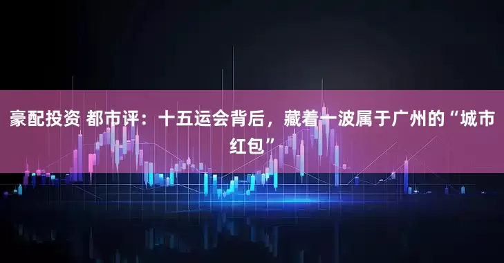 豪配投资 都市评：十五运会背后，藏着一波属于广州的“城市红包”