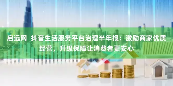 启远网  抖音生活服务平台治理半年报：激励商家优质经营，升级保障让消费者更安心