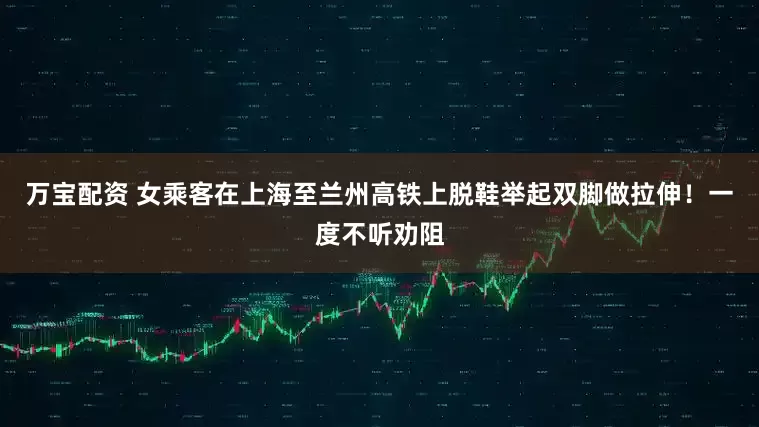 万宝配资 女乘客在上海至兰州高铁上脱鞋举起双脚做拉伸！一度不听劝阻