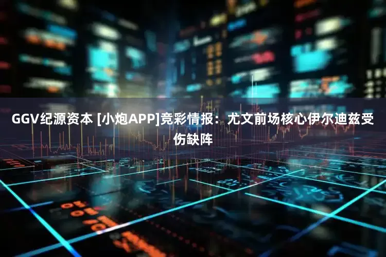 GGV纪源资本 [小炮APP]竞彩情报：尤文前场核心伊尔迪兹受伤缺阵